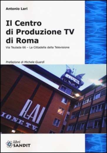 Il centro produzione Tv di Roma. Via Teulada 66. La cittadella della televisione. Ediz. illustrata - Antonio Lari