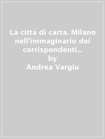 La città di carta. Milano nell'immaginario dei corrispondenti della stampa estera - Andrea Vargiu