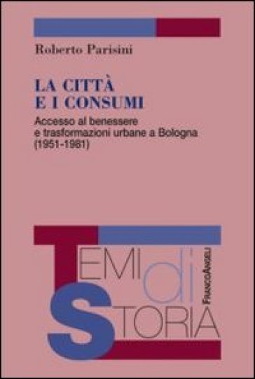 La città e i consumi. Accesso al benessere e trasformazioni urbane a Bologna (1951-1981) - Roberto Parisini