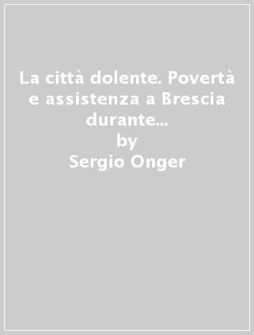 La città dolente. Povertà e assistenza a Brescia durante la Restaurazione - Sergio Onger