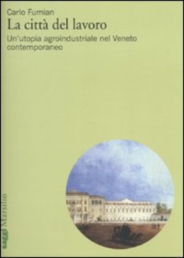 La città del lavoro. Un'utopia agroindustriale nel Veneto contemporaneo - Carlo Fumian