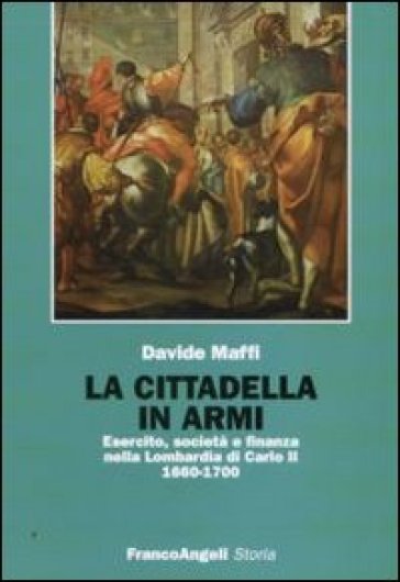 La cittadella in armi. Esercito, società e finanza nella Lombardia di Carlo II 1660-1700 - Davide Maffi