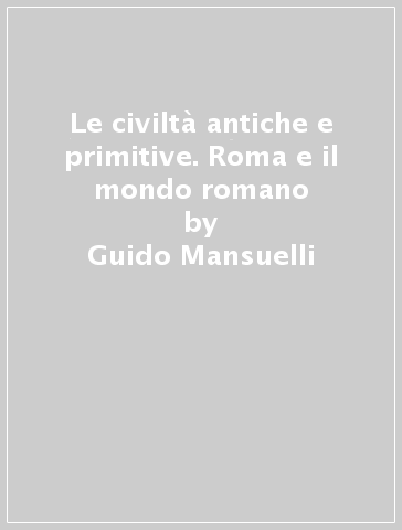 Le civiltà antiche e primitive. Roma e il mondo romano - Guido Mansuelli