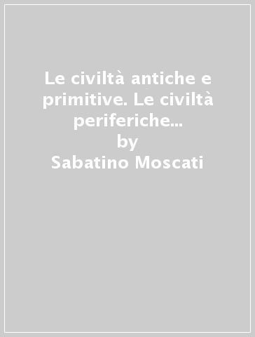 Le civiltà antiche e primitive. Le civiltà periferiche del Vicino Oriente antico - Sabatino Moscati