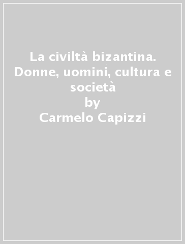 La civiltà bizantina. Donne, uomini, cultura e società - Carmelo Capizzi