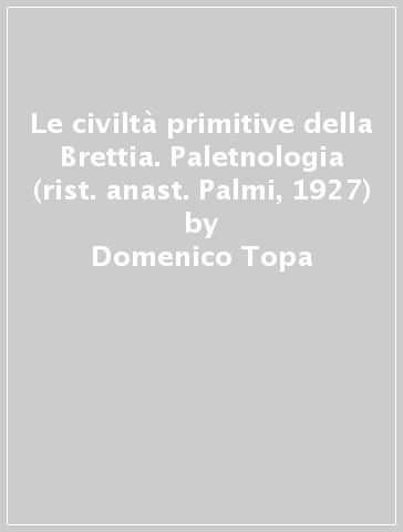 Le civiltà primitive della Brettia. Paletnologia (rist. anast. Palmi, 1927) - Domenico Topa