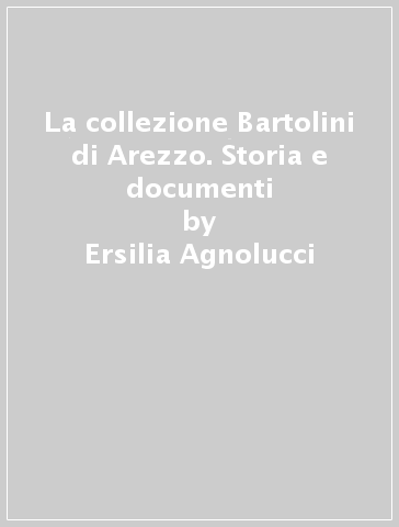 La collezione Bartolini di Arezzo. Storia e documenti - Ersilia Agnolucci - Isabella Droandi