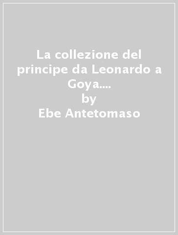 La collezione del principe da Leonardo a Goya. Disegni e stampe della raccolta Corsini - Ebe Antetomaso - Ginevra Mariani