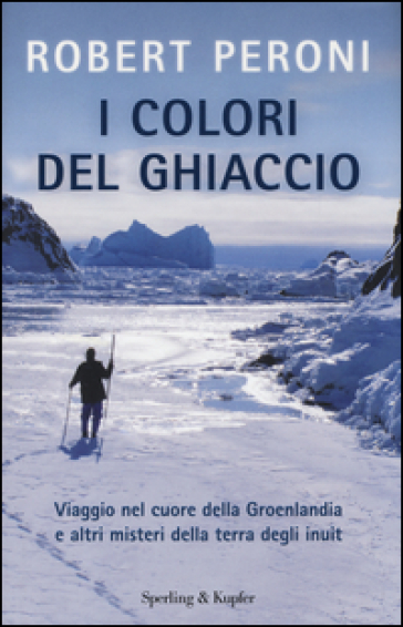 I colori del ghiaccio. Viaggio nel cuore della Groenlandia e altri misteri della terra degli inuit - Robert Peroni - Francesco Casolo