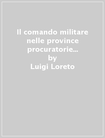 Il comando militare nelle province procuratorie (30 a. C. -280 d. C.). Dimensione militare e dimensione costituzionale - Luigi Loreto