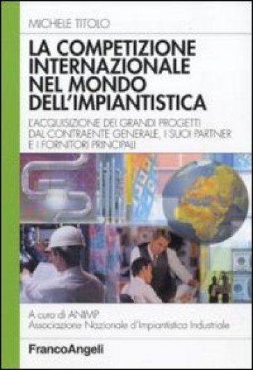 La competizione internazionale nel mondo dell'impiantistica. L'acquisizione dei grandi progetti dal contraente generale, i suoi partner e i fornitori principali - Michele Titolo