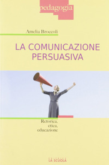 La comunicazione persuasiva. Retorica, etica, educazione - Amelia Broccoli