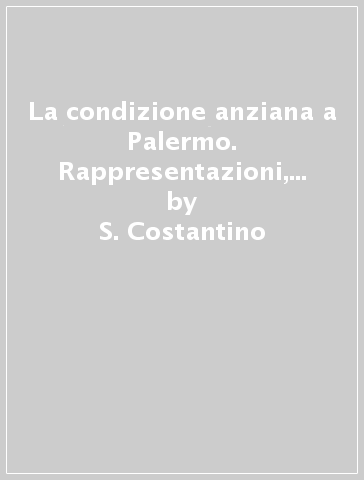 La condizione anziana a Palermo. Rappresentazioni, percezioni e nuovi bisogni - S. Costantino - C. Cappotto - C. Rinaldi