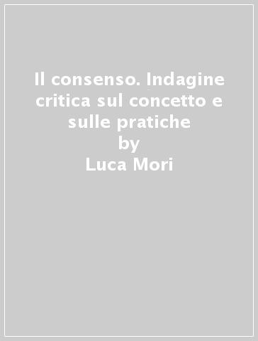 Il consenso. Indagine critica sul concetto e sulle pratiche - Luca Mori