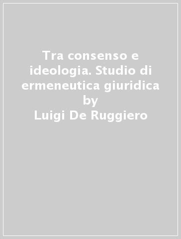 Tra consenso e ideologia. Studio di ermeneutica giuridica - Luigi De Ruggiero