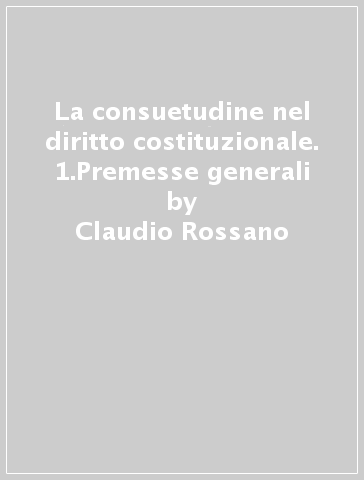 La consuetudine nel diritto costituzionale. 1.Premesse generali - Claudio Rossano