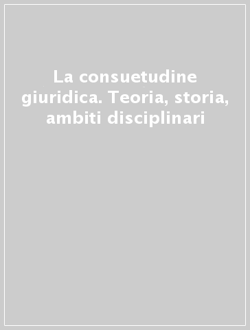 La consuetudine giuridica. Teoria, storia, ambiti disciplinari