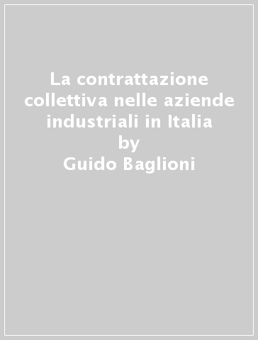 La contrattazione collettiva nelle aziende industriali in Italia - Guido Baglioni - Rinaldo Milani