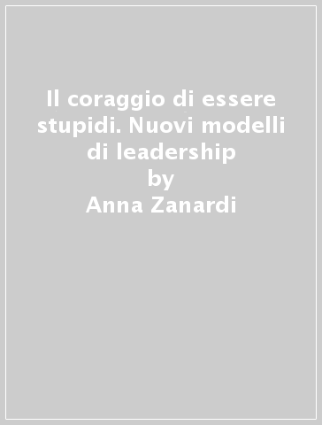 Il coraggio di essere stupidi. Nuovi modelli di leadership - Anna Zanardi