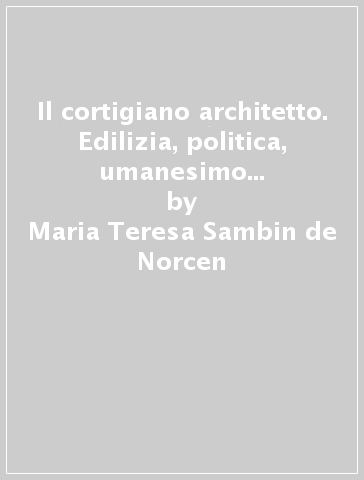 Il cortigiano architetto. Edilizia, politica, umanesimo nel Quattrocento ferrarese - Maria Teresa Sambin de Norcen