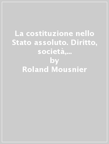 La costituzione nello Stato assoluto. Diritto, società, istituzioni in Francia dal Cinquecento al Settecento - Roland Mousnier