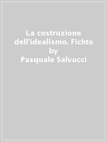 La costruzione dell'idealismo. Fichte - Pasquale Salvucci