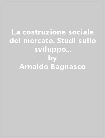 La costruzione sociale del mercato. Studi sullo sviluppo di piccola impresa in Italia - Arnaldo Bagnasco
