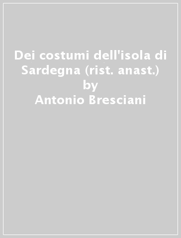 Dei costumi dell'isola di Sardegna (rist. anast.) - Antonio Bresciani