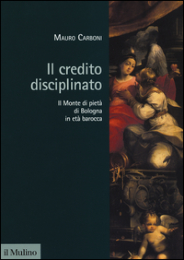 Il credito disciplinato. Il Monte di pietà di Bologna in età barocca - Mauro Carboni