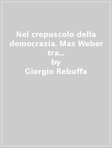 Nel crepuscolo della democrazia. Max Weber tra sociologia del diritto e sociologia dello Stato - Giorgio Rebuffa
