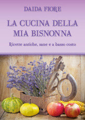 La cucina della mia bisnonna. Ricette antiche, sane e a basso costo