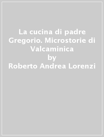 La cucina di padre Gregorio. Microstorie di Valcaminica - Roberto Andrea Lorenzi