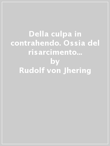 Della culpa in contrahendo. Ossia del risarcimento del danno nei contratti nulli o non giunti a perfezione - Rudolf von Jhering