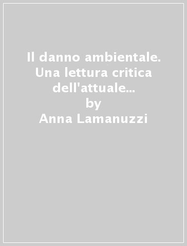 Il danno ambientale. Una lettura critica dell'attuale legislazione sull'ambiente - Anna Lamanuzzi