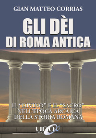 Gli dèi di Roma antica. Il «divino» e il «sacro» nell'epoca arcaica della storia romana - G. Matteo Corrias