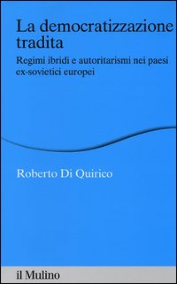 La democratizzazione tradita. Regimi ibridi e autoritarismi nei paesi ex-sovietici europei - Roberto Di Quirico