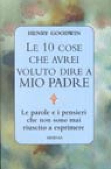 Le dieci cose che avrei voluto dire a mio padre. Le parole e i pensieri che non sono mai riuscito a esprimere - Henry Goodwin