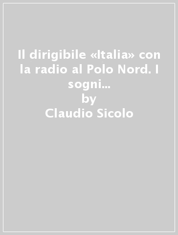 Il dirigibile «Italia» con la radio al Polo Nord. I sogni letterari di Gabriele D'Annunzio e l'impresa di Umberto Nobile - Claudio Sicolo