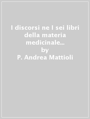 I discorsi ne I sei libri della materia medicinale di Pedaio Dioscoride Anazarbeo (rist. anast. Venezia, 1557) - P. Andrea Mattioli