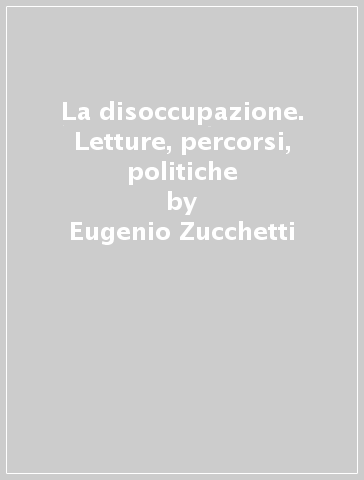 La disoccupazione. Letture, percorsi, politiche - Eugenio Zucchetti