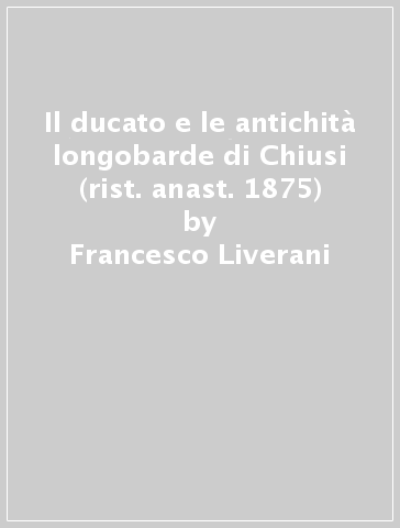Il ducato e le antichità longobarde di Chiusi (rist. anast. 1875) - Francesco Liverani