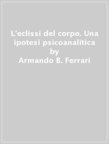 L'eclissi del corpo. Una ipotesi psicoanalitica - Armando B. Ferrari