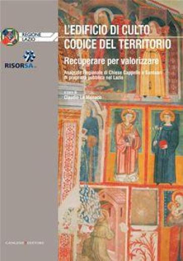 L'edificio di culto. Codice del territorio. Recuperare per valorizzare. Anagrafe regionale di chiese, cappelle e santuari di proprietà nel Lazio - Bruno Astorre - Claudio Lo Monaco - Maria Tiziana Marcelli - Benvenuto Salducco - Piero Tosti Croce