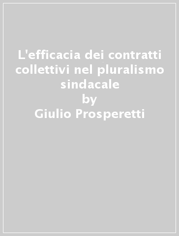L'efficacia dei contratti collettivi nel pluralismo sindacale - Giulio Prosperetti