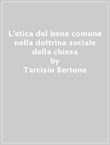 L'etica del bene comune nella dottrina sociale della chiesa - Tarcisio Bertone