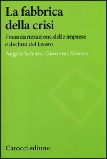 La fabbrica della crisi. Finanziarizzazione delle imprese e declino del lavoro - Angelo Salento - Giovanni Masino