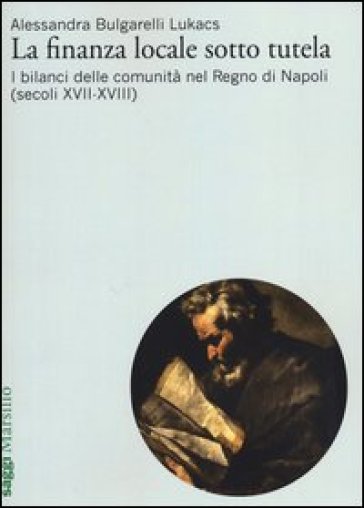 La finanza locale sotto tutela. Vol. 2: I bilanci delle comunità nel Regno di Napoli (secoli XVII-XVIII) - Alessandra Bulgarelli Lukacs