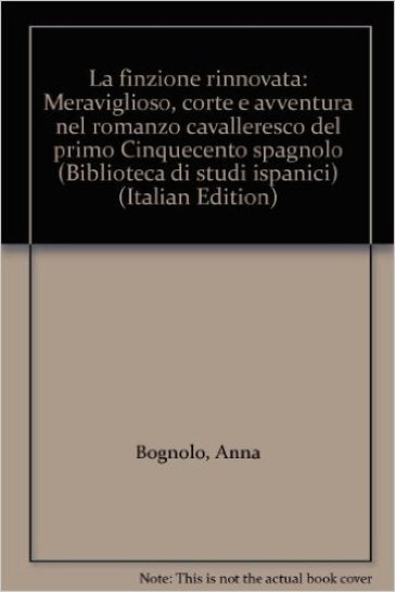 La finzione rinnovata. Meraviglioso, corte e avventura nel romanzo cavalleresco del primo Cinquecento spagnolo - Anna Bognolo