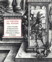 Le finzioni del potere. L Arco Trionfale di Albrecht Durer per Massimiliano I d Asburgo tra Milano e l impero. Catalogo della mostra (Milano, 7 maggio-19 giugno 2019). Ediz. illustrata