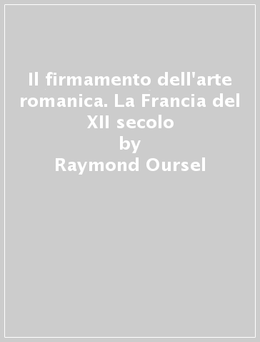 Il firmamento dell'arte romanica. La Francia del XII secolo - Raymond Oursel